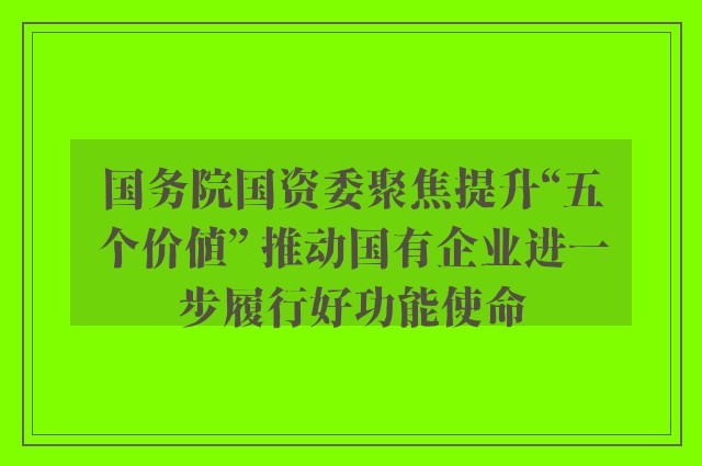 国务院国资委聚焦提升“五个价值” 推动国有企业进一步履行好功能使命