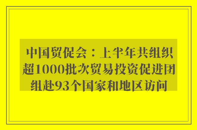 中国贸促会：上半年共组织超1000批次贸易投资促进团组赴93个国家和地区访问