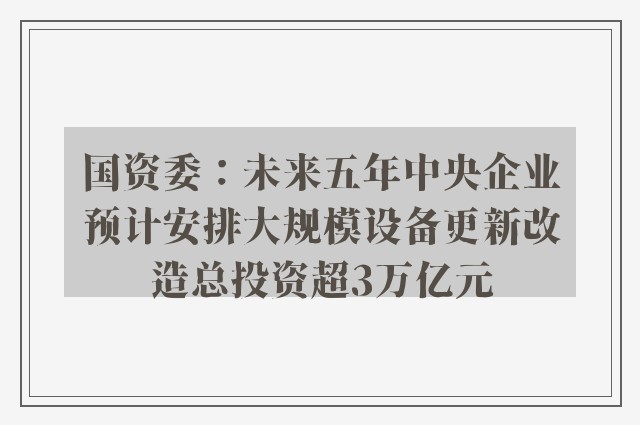 国资委：未来五年中央企业预计安排大规模设备更新改造总投资超3万亿元