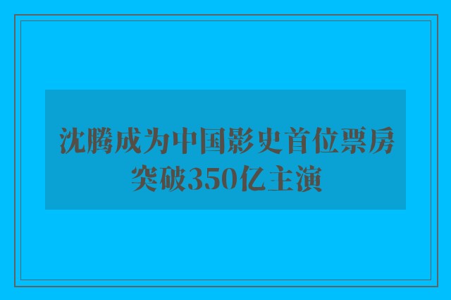 沈腾成为中国影史首位票房突破350亿主演