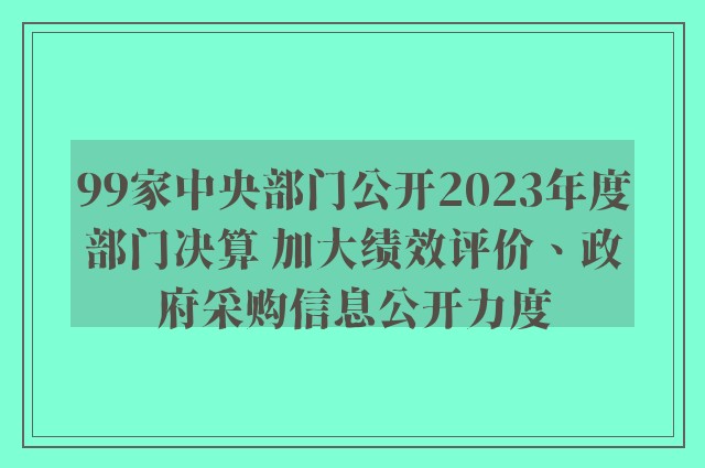 99家中央部门公开2023年度部门决算 加大绩效评价、政府采购信息公开力度