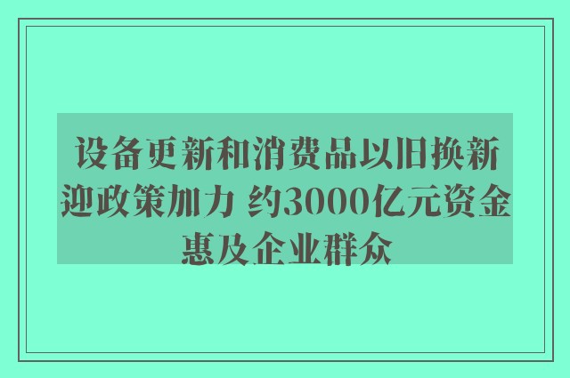 设备更新和消费品以旧换新迎政策加力 约3000亿元资金惠及企业群众