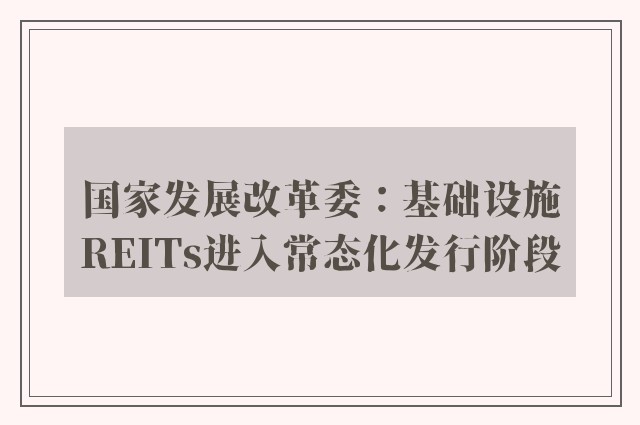 国家发展改革委：基础设施REITs进入常态化发行阶段