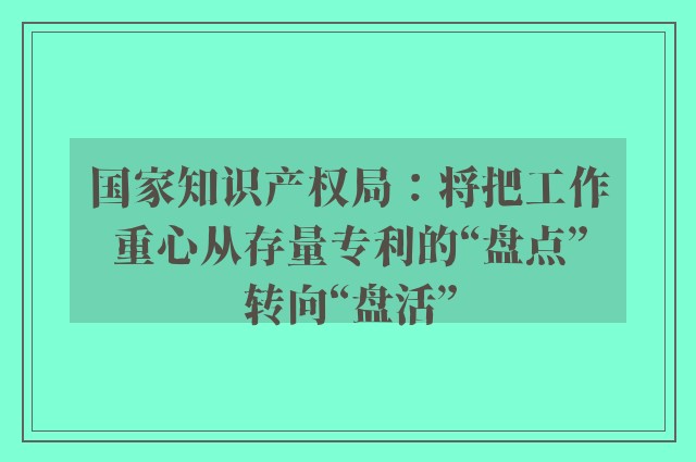 国家知识产权局：将把工作重心从存量专利的“盘点”转向“盘活”