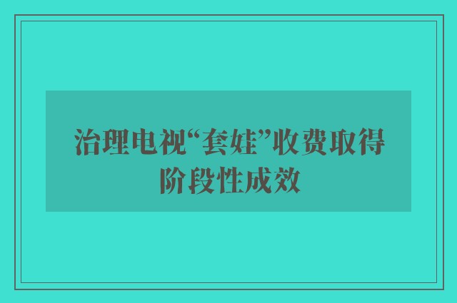 治理电视“套娃”收费取得阶段性成效