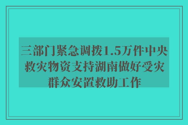 三部门紧急调拨1.5万件中央救灾物资支持湖南做好受灾群众安置救助工作