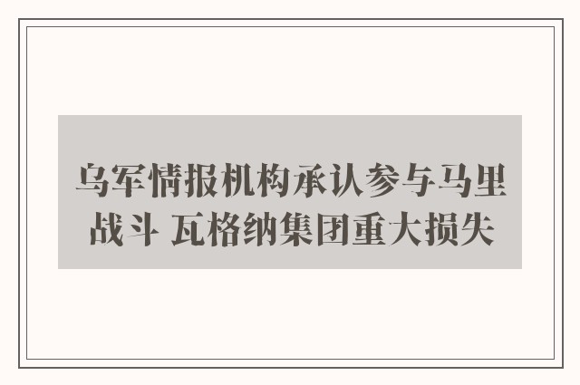 乌军情报机构承认参与马里战斗 瓦格纳集团重大损失