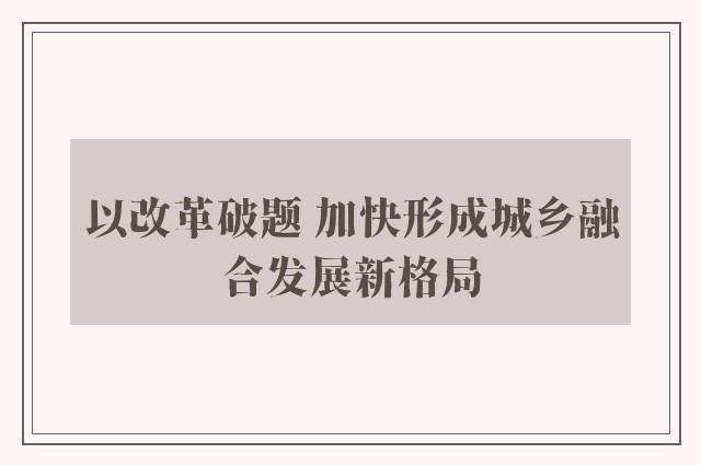 以改革破题 加快形成城乡融合发展新格局