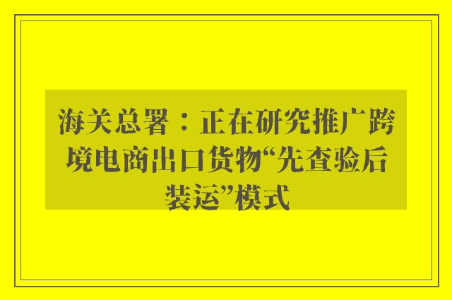 海关总署：正在研究推广跨境电商出口货物“先查验后装运”模式