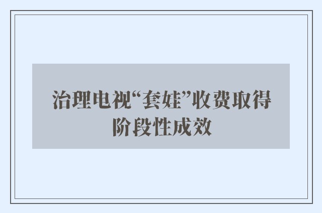 治理电视“套娃”收费取得阶段性成效