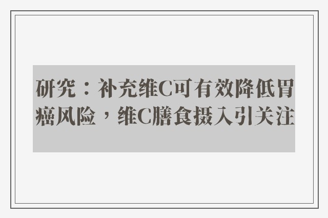 研究：补充维C可有效降低胃癌风险，维C膳食摄入引关注