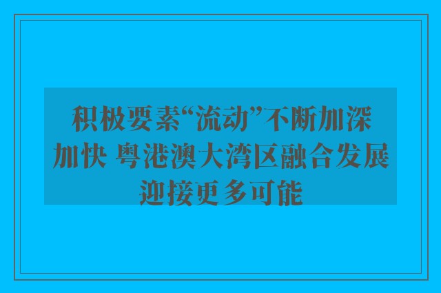 积极要素“流动”不断加深加快 粤港澳大湾区融合发展迎接更多可能