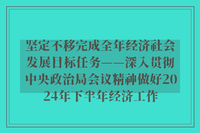 坚定不移完成全年经济社会发展目标任务——深入贯彻中央政治局会议精神做好2024年下半年经济工作