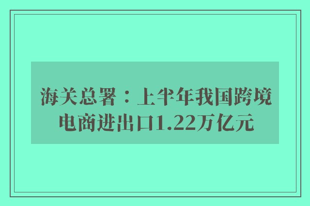 海关总署：上半年我国跨境电商进出口1.22万亿元