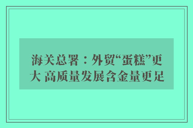 海关总署：外贸“蛋糕”更大 高质量发展含金量更足