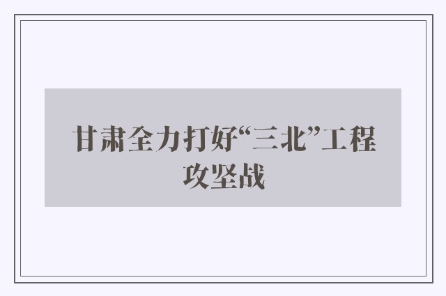 甘肃全力打好“三北”工程攻坚战