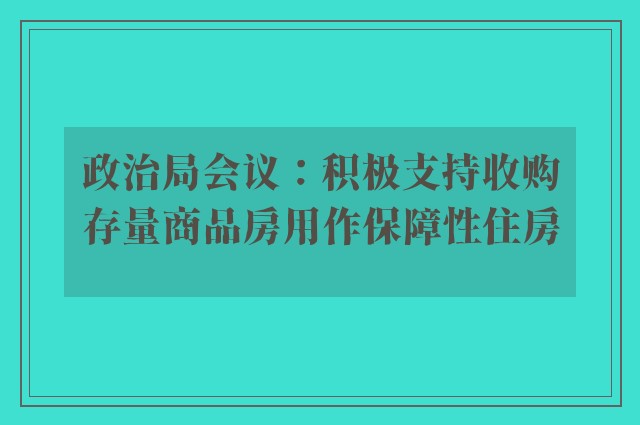 政治局会议：积极支持收购存量商品房用作保障性住房