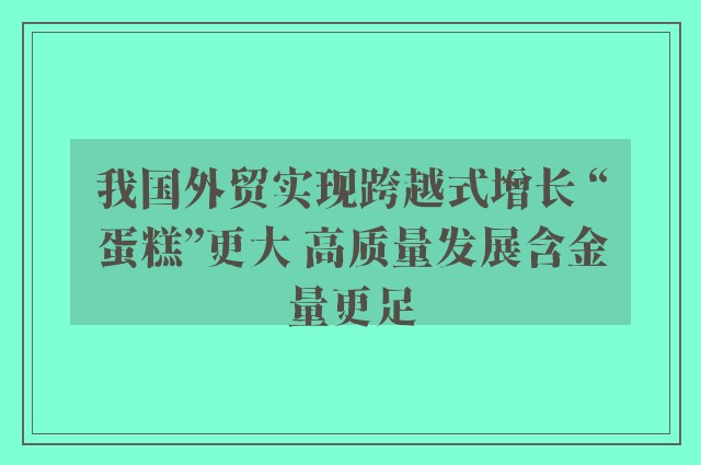 我国外贸实现跨越式增长 “蛋糕”更大 高质量发展含金量更足