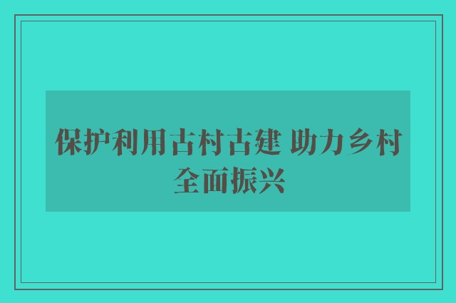 保护利用古村古建 助力乡村全面振兴