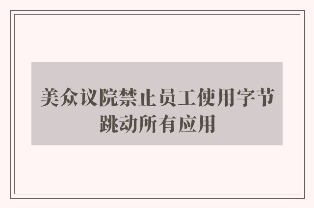 美众议院禁止员工使用字节跳动所有应用