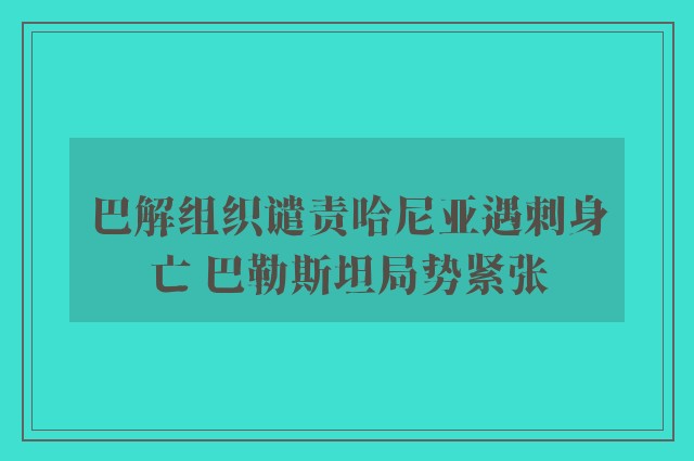 巴解组织谴责哈尼亚遇刺身亡 巴勒斯坦局势紧张