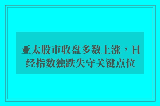 亚太股市收盘多数上涨，日经指数独跌失守关键点位