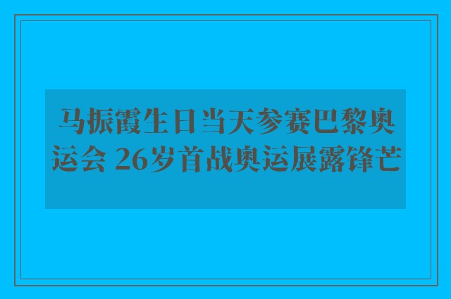 马振霞生日当天参赛巴黎奥运会 26岁首战奥运展露锋芒