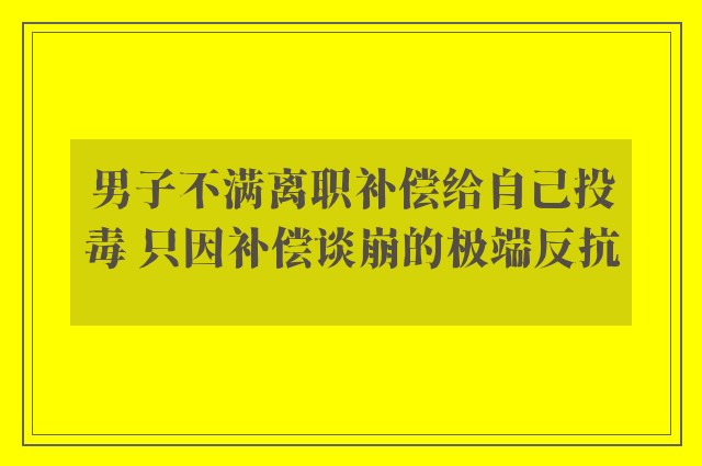 男子不满离职补偿给自己投毒 只因补偿谈崩的极端反抗