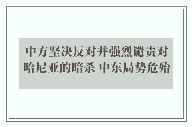 中方坚决反对并强烈谴责对哈尼亚的暗杀 中东局势危殆