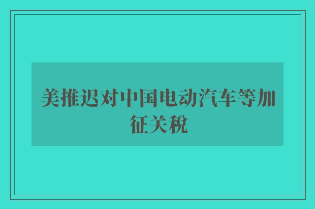 美推迟对中国电动汽车等加征关税