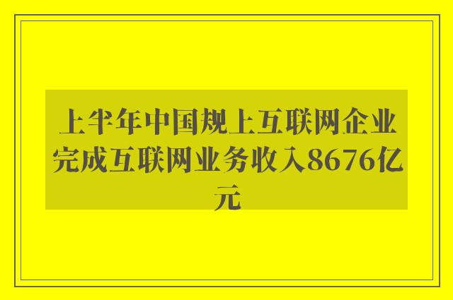 上半年中国规上互联网企业完成互联网业务收入8676亿元