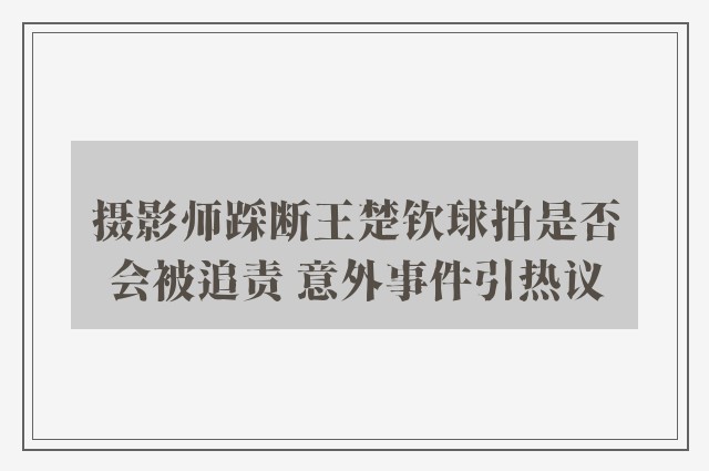 摄影师踩断王楚钦球拍是否会被追责 意外事件引热议