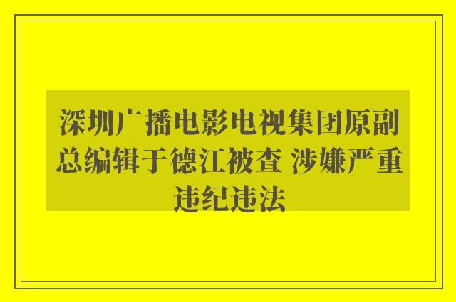 深圳广播电影电视集团原副总编辑于德江被查 涉嫌严重违纪违法