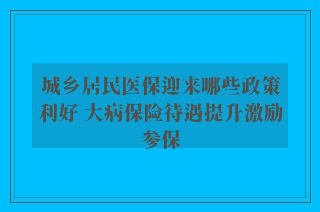 城乡居民医保迎来哪些政策利好 大病保险待遇提升激励参保