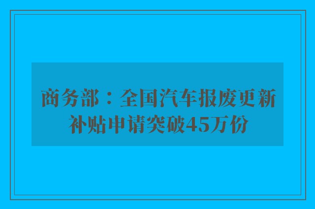 商务部：全国汽车报废更新补贴申请突破45万份