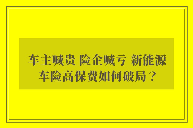 车主喊贵 险企喊亏 新能源车险高保费如何破局？