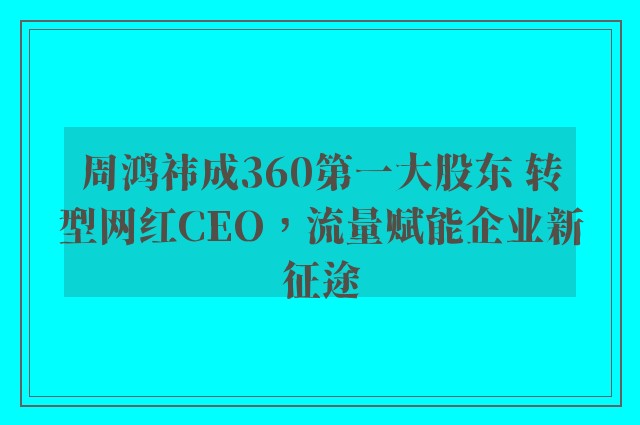 周鸿祎成360第一大股东 转型网红CEO，流量赋能企业新征途