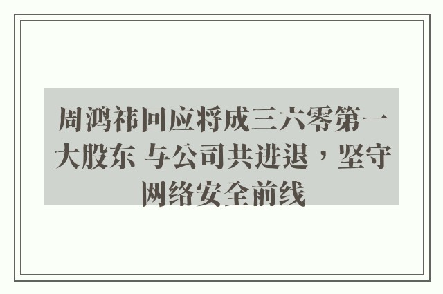 周鸿祎回应将成三六零第一大股东 与公司共进退，坚守网络安全前线