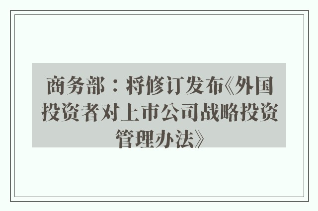 商务部：将修订发布《外国投资者对上市公司战略投资管理办法》