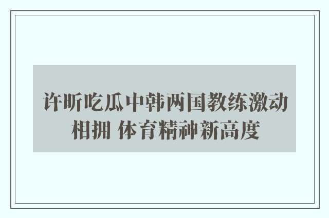 许昕吃瓜中韩两国教练激动相拥 体育精神新高度