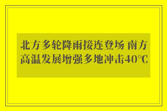 北方多轮降雨接连登场 南方高温发展增强多地冲击40℃