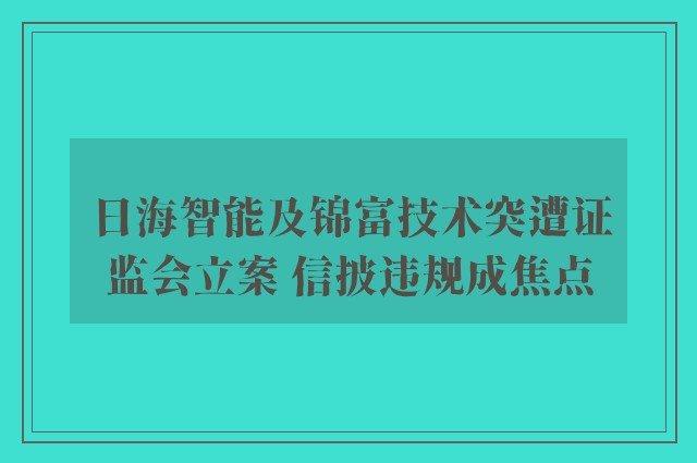 日海智能及锦富技术突遭证监会立案 信披违规成焦点