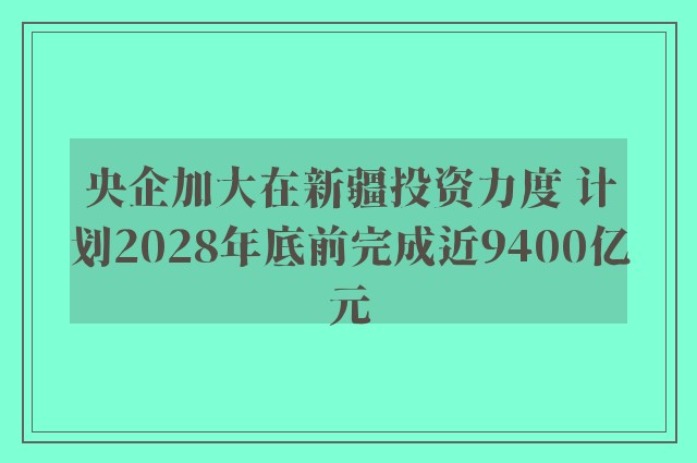 央企加大在新疆投资力度 计划2028年底前完成近9400亿元