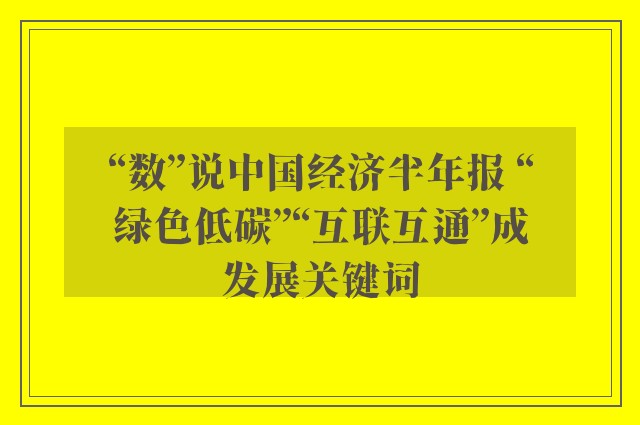 “数”说中国经济半年报 “绿色低碳”“互联互通”成发展关键词