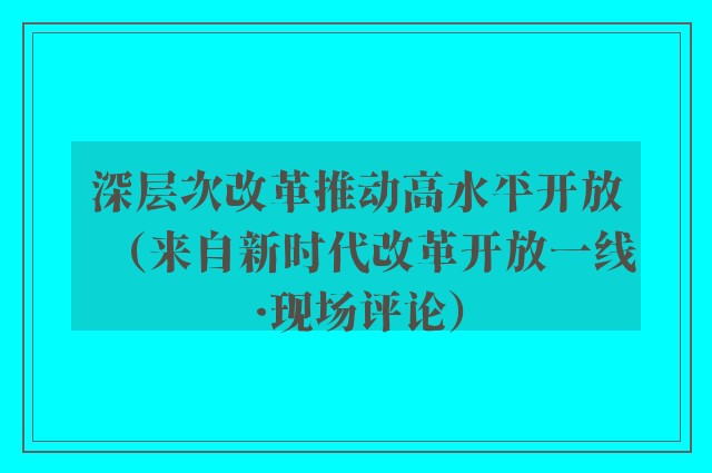 深层次改革推动高水平开放（来自新时代改革开放一线·现场评论）