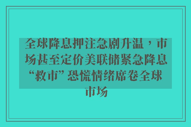 全球降息押注急剧升温，市场甚至定价美联储紧急降息“救市” 恐慌情绪席卷全球市场