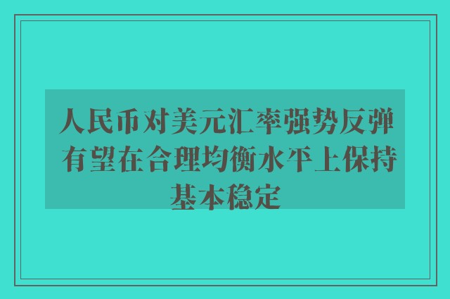 人民币对美元汇率强势反弹 有望在合理均衡水平上保持基本稳定