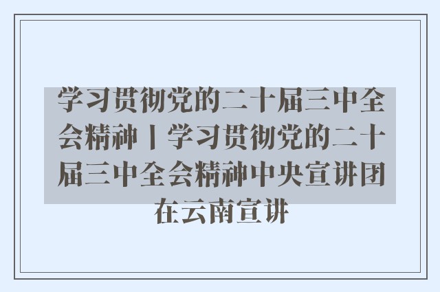 学习贯彻党的二十届三中全会精神丨学习贯彻党的二十届三中全会精神中央宣讲团在云南宣讲