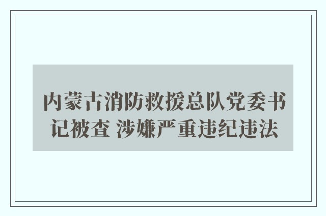 内蒙古消防救援总队党委书记被查 涉嫌严重违纪违法