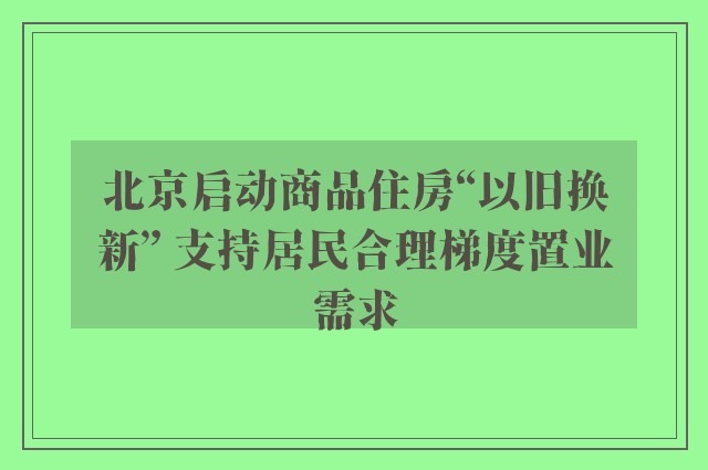 北京启动商品住房“以旧换新” 支持居民合理梯度置业需求